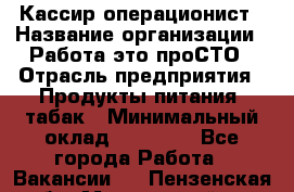 Кассир-операционист › Название организации ­ Работа-это проСТО › Отрасль предприятия ­ Продукты питания, табак › Минимальный оклад ­ 19 500 - Все города Работа » Вакансии   . Пензенская обл.,Мокшанский р-н